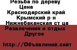 Резьба по дереву › Цена ­ 10 000 - Краснодарский край, Крымский р-н, Нижнебаканская ст-ца Развлечения и отдых » Другое   